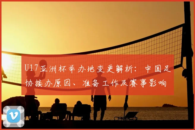 U17亚洲杯举办地变更解析：中国足协接办原因、准备工作及赛事影响探讨