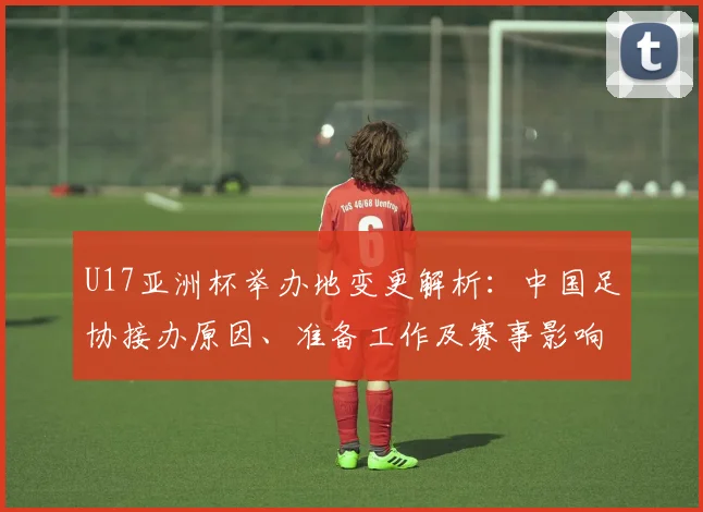 U17亚洲杯举办地变更解析：中国足协接办原因、准备工作及赛事影响探讨