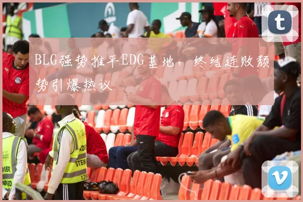 BLG强势推平EDG基地,终结连败颓势引爆热议