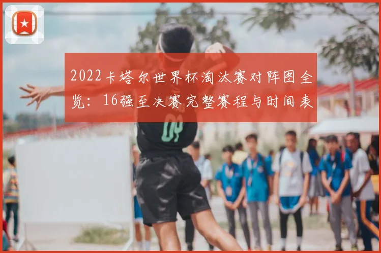 2022卡塔尔世界杯淘汰赛对阵图全览：16强至决赛完整赛程与时间表