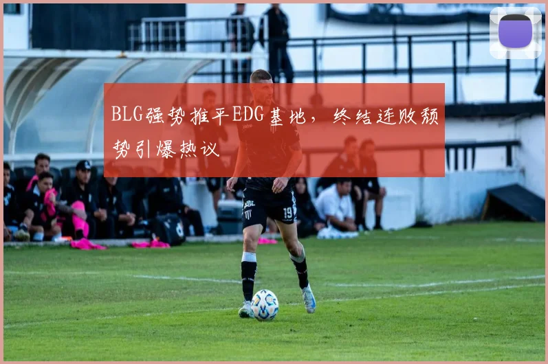 BLG强势推平EDG基地，终结连败颓势引爆热议