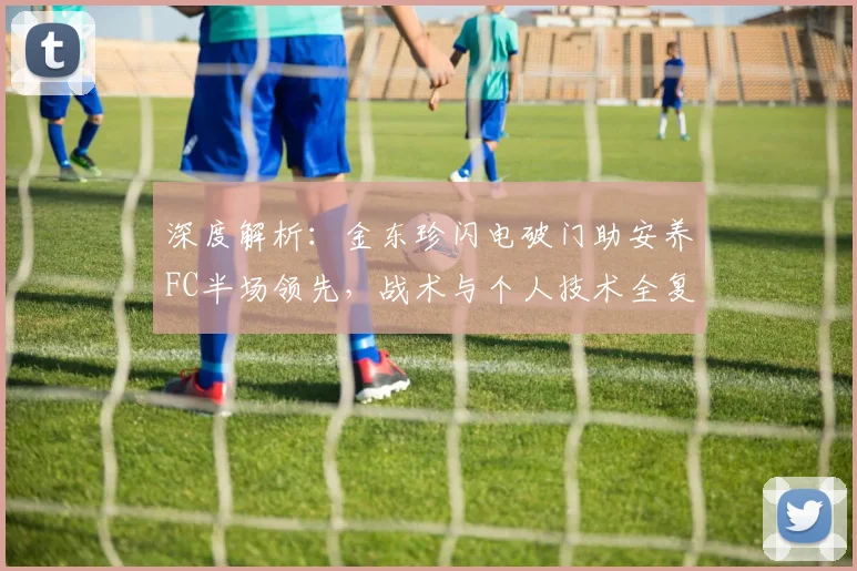 深度解析：金东珍闪电破门助安养FC半场领先，战术与个人技术全复盘
