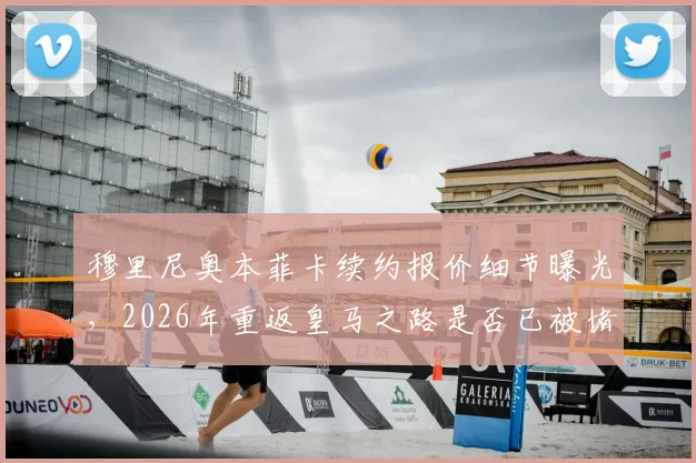 穆里尼奥本菲卡续约报价细节曝光，2026年重返皇马之路是否已被堵死？最新动态解析