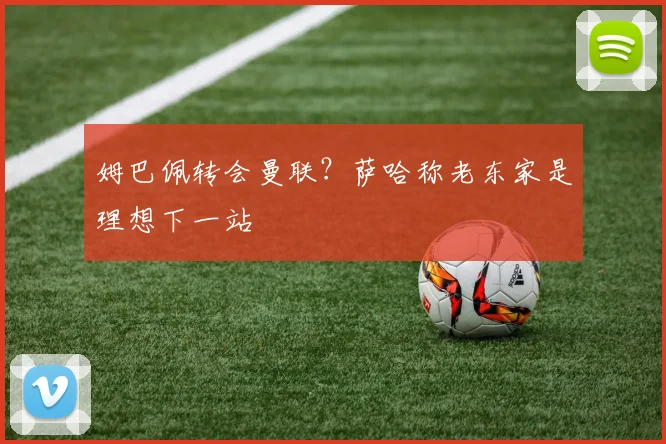 姆巴佩转会曼联？萨哈称老东家是理想下一站