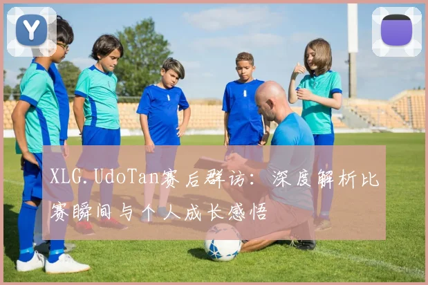 XLG.UdoTan赛后群访：深度解析比赛瞬间与个人成长感悟