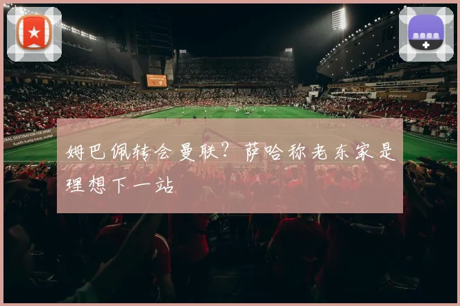 姆巴佩转会曼联？萨哈称老东家是理想下一站
